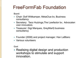 FreeFormFab Foundation
Board:
 Chair: Dolf Wittkamper, MetaClue bv, Business
  consultancy
 Secretary: Taco Huizinga,The Lawfactor bv, Advocaten
  voor innovators
 Treasurer: Gigi Marques, GreyMarQ business
  consultancy

 Founder (2008) and project manager: Han LeBlanc
 Various volunteers


Goal:
   Realising digital design and production
    workshops to stimulate and support
    innovation.
 