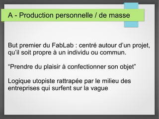 A - Production personnelle / de masse

But premier du FabLab : centré autour d’un projet,
qu’il soit propre à un individu ou commun.
“Prendre du plaisir à confectionner son objet”
Logique utopiste rattrapée par le milieu des
entreprises qui surfent sur la vague

 