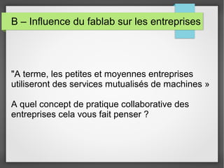 B – Influence du fablab sur les entreprises

"A terme, les petites et moyennes entreprises
utiliseront des services mutualisés de machines »
A quel concept de pratique collaborative des
entreprises cela vous fait penser ?

 