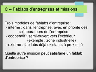 C – Fablabs d’entreprises et missions
Trois modèles de fablabs d'entreprise :
- interne : dans l'entreprise, avec en priorité des
collaborateurs de l'entreprise
- coopératif : semi-ouvert vers l'extérieur
(exemple : zone industrielle)
- externe : fab labs déjà existants à proximité
Quelle autre mission peut satisfaire un fablab
d'entreprise ?

 