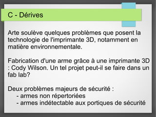 C - Dérives
Arte soulève quelques problèmes que posent la
technologie de l'imprimante 3D, notamment en
matière environnementale.
Fabrication d'une arme grâce à une imprimante 3D
: Cody Wilson. Un tel projet peut-il se faire dans un
fab lab?
Deux problèmes majeurs de sécurité :
- armes non répertoriées
- armes indétectable aux portiques de sécurité

 