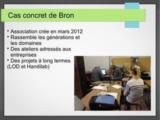 Cas concret de Bron
• Association crée en mars 2012
• Rassemble les générations et
les domaines
• Des ateliers adressés aux
entreprises
• Des projets à long termes
(LOD et Handilab)

 