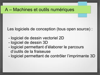 A – Machines et outils numériques

Les logiciels de conception (tous open source) :
- logiciel de dessin vectoriel 2D
- logiciel de dessin 3D
- logiciel permettant d’élaborer le parcours
d’outils de la fraiseuse
- logiciel permettant de contrôler l’imprimante 3D

 