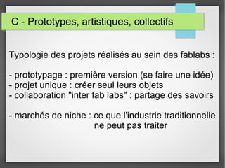 C - Prototypes, artistiques, collectifs
Typologie des projets réalisés au sein des fablabs :
- prototypage : première version (se faire une idée)
- projet unique : créer seul leurs objets
- collaboration "inter fab labs" : partage des savoirs
- marchés de niche : ce que l'industrie traditionnelle
ne peut pas traiter

 