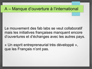A – Manque d’ouverture à l’international

Le mouvement des fab labs se veut collaboratif
mais les initiatives françaises manquent encore
d’ouvertures et d’échanges avec les autres pays.
« Un esprit entrepreneurial très développé »,
que les Français n’ont pas.

 