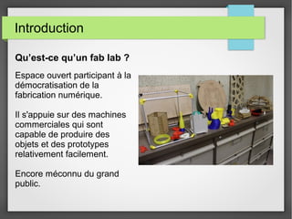 Introduction
Qu’est-ce qu’un fab lab ?
Espace ouvert participant à la
démocratisation de la
fabrication numérique.
Il s'appuie sur des machines
commerciales qui sont
capable de produire des
objets et des prototypes
relativement facilement.
Encore méconnu du grand
public.

 