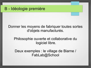 B - Idéologie première

Donner les moyens de fabriquer toutes sortes
d'objets manufacturés.
Philosophie ouverte et collaborative du
logiciel libre.
Deux exemples : le village de Biarne /
FabLab@School

 