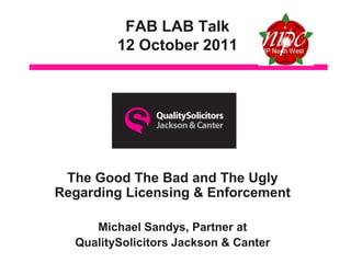 FAB LAB Talk
         12 October 2011




 The Good The Bad and The Ugly
Regarding Licensing & Enforcement

     Michael Sandys, Partner at
  QualitySolicitors Jackson & Canter
 