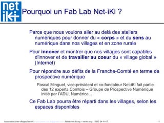 Association inter-villages Net-iKi - association.net-iki@gmail.com - fablab-net-iki.org – net-iki.org - 0950 34 4 417 11
Pourquoi un Fab Lab Net-iKi ?
Parce que nous voulons aller au delà des ateliers
numériques pour donner du « corps » et du sens au
numérique dans nos villages et en zone rurale
Pour innover et montrer que nos villages sont capables
d'innover et de travailler au coeur du « village global »
(Internet)
Pour répondre aux défits de la Franche-Comté en terme de
prospective numérique
Pascal Minguet, vice-président et co-fondateur Net-iKi fait partie
des 12 experts Comtois – Groupe de Prospective Numérique
initié par l'ADU, Numérica...
Ce Fab Lab pourra être réparti dans les villages, selon les
espaces disponibles
 