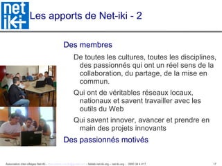 Association inter-villages Net-iKi - association.net-iki@gmail.com - fablab-net-iki.org – net-iki.org - 0950 34 4 417 17
Les apports de Net-iki - 2
Des membres
De toutes les cultures, toutes les disciplines,
des passionnés qui ont un réel sens de la
collaboration, du partage, de la mise en
commun.
Qui ont de véritables réseaux locaux,
nationaux et savent travailler avec les
outils du Web
Qui savent innover, avancer et prendre en
main des projets innovants
Des passionnés motivés
 