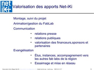 Association inter-villages Net-iKi - association.net-iki@gmail.com - fablab-net-iki.org – net-iki.org - 0950 34 4 417 18
Valorisation des apports Net-iKi
Montage, suivi du projet
Animation/gestion du FabLab
Communication
• relations presse
• relations publiques
• valorisation des financeurs,sponsors et
partenaires
Evangélisation
• Élus, instances, accompagnement vers
les autres fab labs de la région
• Essaimage et mise en réseau
 