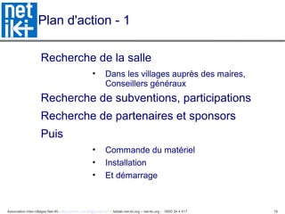Association inter-villages Net-iKi - association.net-iki@gmail.com - fablab-net-iki.org – net-iki.org - 0950 34 4 417 19
Plan d'action - 1
Recherche de la salle
• Dans les villages auprès des maires,
Conseillers généraux
Recherche de subventions, participations
Recherche de partenaires et sponsors
Puis
• Commande du matériel
• Installation
• Et démarrage
 