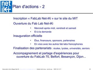 Association inter-villages Net-iKi - association.net-iki@gmail.com - fablab-net-iki.org – net-iki.org - 0950 34 4 417 20
Plan d'actions - 2
Inscription « FabLab Net-iKi » sur le site du MIT
Ouverture du Fab Lab Net-iKi
• Mercredi après midi, vendredi et samedi
• Et à la demande
Inauguration officielle
• Élus, financeurs, sponsors, partenaires
• En visio avec les autres fab labs francophones
Finalisation des partenariats : écoles, lycées, universités, seniors
Accompagnement et partage d'expériences pour
ouverture du FabLab 70, Belfort, Besançon, Dijon...
 