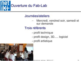 Association inter-villages Net-iKi - association.net-iki@gmail.com - fablab-net-iki.org – net-iki.org - 0950 34 4 417 23
Ouverture du Fab-Lab
Journées/ateliers
– Mercredi, vendred soir, samedi et
sur demande
Trois référents
- profil technique
- profil design, 3D..... logiciel
- profil artistique
 