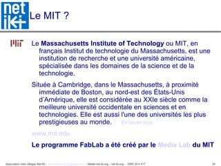 Association inter-villages Net-iKi - association.net-iki@gmail.com - fablab-net-iki.org – net-iki.org - 0950 34 4 417 24
Le MIT ?
Le Massachusetts Institute of Technology ou MIT, en
français Institut de technologie du Massachusetts, est une
institution de recherche et une université américaine,
spécialisée dans les domaines de la science et de la
technologie.
Située à Cambridge, dans le Massachusetts, à proximité
immédiate de Boston, au nord-est des États-Unis
d’Amérique, elle est considérée au XXIe siècle comme la
meilleure université occidentale en sciences et en
technologies. Elle est aussi l'une des universités les plus
prestigieuses au monde. En savoir plus
www.mit.edu
Le programme FabLab a été créé par le Media Lab du MIT
 