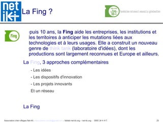 Association inter-villages Net-iKi - association.net-iki@gmail.com - fablab-net-iki.org – net-iki.org - 0950 34 4 417 25
La Fing ?
Depuis 10 ans, la Fing aide les entreprises, les institutions et
les territoires à anticiper les mutations liées aux
technologies et à leurs usages. Elle a construit un nouveau
genre de think tank (laboratoire d'idées), dont les
productions sont largement reconnues et Europe et ailleurs.
La Fing, 3 approches complémentaires
- Les idées
- Les dispositifs d'innovation
- Les projets innovants
Et un réseau
La Fing
 