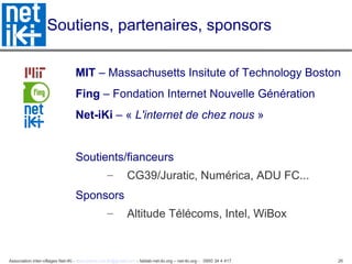 Association inter-villages Net-iKi - association.net-iki@gmail.com - fablab-net-iki.org – net-iki.org - 0950 34 4 417 26
Soutiens, partenaires, sponsors
MIT – Massachusetts Insitute of Technology Boston
Fing – Fondation Internet Nouvelle Génération
Net-iKi – « L'internet de chez nous »
Soutients/fianceurs
– CG39/Juratic, Numérica, ADU FC...
Sponsors
– Altitude Télécoms, Intel, WiBox
 