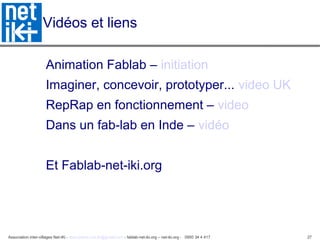 Association inter-villages Net-iKi - association.net-iki@gmail.com - fablab-net-iki.org – net-iki.org - 0950 34 4 417 27
Vidéos et liens
Animation Fablab – initiation
Imaginer, concevoir, prototyper... video UK
RepRap en fonctionnement – video
Dans un fab-lab en Inde – vidéo
Et Fablab-net-iki.org
 