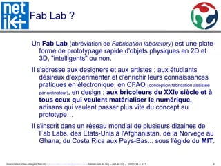 Association inter-villages Net-iKi - association.net-iki@gmail.com - fablab-net-iki.org – net-iki.org - 0950 34 4 417 4
Fab Lab ?
Un Fab Lab (abréviation de Fabrication laboratory) est une plate-
forme de prototypage rapide d'objets physiques en 2D et
3D, "intelligents" ou non.
Il s'adresse aux designers et aux artistes ; aux étudiants
désireux d'expérimenter et d'enrichir leurs connaissances
pratiques en électronique, en CFAO (conception fabrication assistée
par ordinateur), en design ; aux bricoleurs du XXIe siècle et à
tous ceux qui veulent matérialiser le numérique,
artisans qui veulent passer plus vite du concept au
prototype…
Il s'inscrit dans un réseau mondial de plusieurs dizaines de
Fab Labs, des Etats-Unis à l'Afghanistan, de la Norvège au
Ghana, du Costa Rica aux Pays-Bas... sous l'égide du MIT.
 