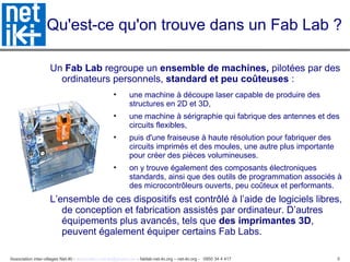 Association inter-villages Net-iKi - association.net-iki@gmail.com - fablab-net-iki.org – net-iki.org - 0950 34 4 417 5
Qu'est-ce qu'on trouve dans un Fab Lab ?
Un Fab Lab regroupe un ensemble de machines, pilotées par des
ordinateurs personnels, standard et peu coûteuses :
• une machine à découpe laser capable de produire des
structures en 2D et 3D,
• une machine à sérigraphie qui fabrique des antennes et des
circuits flexibles,
• puis d'une fraiseuse à haute résolution pour fabriquer des
circuits imprimés et des moules, une autre plus importante
pour créer des pièces volumineuses.
• on y trouve également des composants électroniques
standards, ainsi que des outils de programmation associés à
des microcontrôleurs ouverts, peu coûteux et performants.
L’ensemble de ces dispositifs est contrôlé à l’aide de logiciels libres,
de conception et fabrication assistés par ordinateur. D’autres
équipements plus avancés, tels que des imprimantes 3D,
peuvent également équiper certains Fab Labs.
 