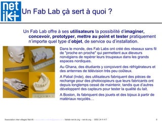 Association inter-villages Net-iKi - association.net-iki@gmail.com - fablab-net-iki.org – net-iki.org - 0950 34 4 417 6
Un Fab Lab çà sert à quoi ?
Un Fab Lab offre à ses utilisateurs la possibilité d’imaginer,
concevoir, prototyper, mettre au point et tester pratiquement
n’importe quel type d’objet, de service ou d’installation.
• Dans le monde, des Fab Labs ont créé des réseaux sans fil
de "proche en proche" qui permettent aux éleveurs
norvégiens de repérer leurs troupeaux dans les grands
espaces nordiques.
• Au Ghana, des étudiants y conçoivent des réfrigérateurs et
des antennes de télévision très peu coûteux.
• A Pabal (Inde), des utilisateurs fabriquent des pièces de
rechange pour des photocopieurs que leurs fabricants ont
depuis longtemps cessé de maintenir, tandis que d’autres
développent des capteurs pour tester la qualité du lait.
• A Boston, ils fabriquent des jouets et des bijoux à partir de
matériaux recyclés…
 