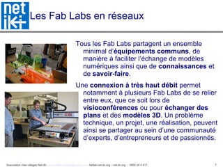 Association inter-villages Net-iKi - association.net-iki@gmail.com - fablab-net-iki.org – net-iki.org - 0950 34 4 417 7
Les Fab Labs en réseaux
Tous les Fab Labs partagent un ensemble
minimal d’équipements communs, de
manière à faciliter l’échange de modèles
numériques ainsi que de connaissances et
de savoir-faire.
Une connexion à très haut débit permet
notamment à plusieurs Fab Labs de se relier
entre eux, que ce soit lors de
visioconférences ou pour échanger des
plans et des modèles 3D. Un problème
technique, un projet, une réalisation, peuvent
ainsi se partager au sein d’une communauté
d’experts, d’entrepreneurs et de passionnés.
 