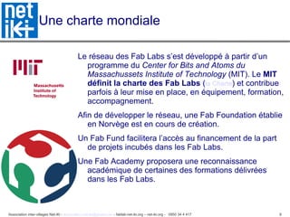 Association inter-villages Net-iKi - association.net-iki@gmail.com - fablab-net-iki.org – net-iki.org - 0950 34 4 417 8
Une charte mondiale
Le réseau des Fab Labs s’est développé à partir d’un
programme du Center for Bits and Atoms du
Massachussets Institute of Technology (MIT). Le MIT
définit la charte des Fab Labs (la Charte) et contribue
parfois à leur mise en place, en équipement, formation,
accompagnement.
Afin de développer le réseau, une Fab Foundation établie
en Norvège est en cours de création.
Un Fab Fund facilitera l’accès au financement de la part
de projets incubés dans les Fab Labs.
Une Fab Academy proposera une reconnaissance
académique de certaines des formations délivrées
dans les Fab Labs.
 