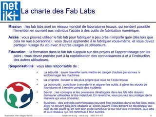 Association inter-villages Net-iKi - association.net-iki@gmail.com - fablab-net-iki.org – net-iki.org - 0950 34 4 417 9
La charte des Fab Labs
Mission : les fab labs sont un réseau mondial de laboratoires locaux, qui rendent possible
l’invention en ouvrant aux individus l’accès à des outils de fabrication numérique.
Accès : vous pouvez utiliser le fab lab pour fabriquer à peu près n’importe quoi (dès lors que
cela ne nuit à personne) ; vous devez apprendre à le fabriquer vous-même, et vous devez
partager l’usage du lab avec d’autres usages et utilisateurs.
Education : la formation dans le fab lab s’appuie sur des projets et l’apprentissage par les
pairs ; vous devez prendre part à la capitalisation des connaissances à et à l’instruction
des autres utilisateurs.
Responsabilité : vous êtes responsable de :
• La sécurité : savoir travailler sans mettre en danger d’autres personnes ni
endommager les machines
• La propreté : laisser le lab plus propre que vous ne l’avez trouvé
• La continuité : contribuer à entretenir et réparer les outils, à gérer les stocks de
fournitures et à rendre compte des incidents
• Secret : les concepts et les processus développés dans les fab labs doivent
demeurer utilisables à titre individuel. En revanche, vous pouvez les protéger de la
manière qui vous choisirez.
• Business : des activités commerciales peuvent être incubées dans les fab labs, mais
elles ne doivent pas faire obstacle à l’accès ouvert. Elles doivent se développer au-
delà du lab plutôt qu’en son sein et de bénéficier à leur tour aux inventeurs, aux labs
et aux réseaux qui ont contribué à leur succès.
 