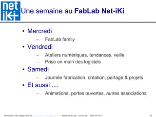 Une semaine au  FabLab Net-iKi Mercredi FabLab family Vendredi Ateliers numériques, tendances, veille Prise en main des logiciels Samedi Journée fabrication, création, partage & projets Et aussi ....  Animations, portes ouvertes, autres associations 