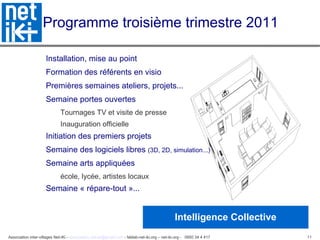 Programme troisième trimestre 2011 Installation, mise au point Formation des référents en visio Premières semaines ateliers, projets... Semaine portes ouvertes Tournages TV et visite de presse Inauguration officielle Initiation des premiers projets  Semaine des logiciels libres  (3D, 2D, simulation...)‏ Semaine arts appliquées école, lycée, artistes locaux Semaine « répare-tout »... Intelligence Collective 