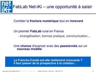 FabLab Net-iKi – une opportunité à saisir Combler la  fracture numérique  tout en  innovant   Un premier  FabLab  rural en France  - évangélisation, bonnes pratique, communication... Une  chance  d'avancer avec des  passionnés  sur un  nouveau modèle La Franche-Comté est-elle réellement innovante ? Il faut passer de la prospective à la création... 