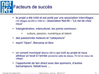 Facteurs de succès le projet a été initié et est porté par une association intervillages  (10 villages de 200 à 1250 h)  - association Net-iKi - “ Le net de chez nous ”  Intergénération, interculturel, les points communs :  culture, passion, numérique et talent des passionnés moteurs et “catalyseurs” esprit “Open”, Barcamp et libre un conseil municipal  (Biarne 350 h)  qui croit au projet et nous attribue un local à l’année  (ancienne salle de classe, 70 m2 en coeur de village) l’opportunité de lien direct avec des sponsors, d’autres barcampeurs, fablab’eurs … 