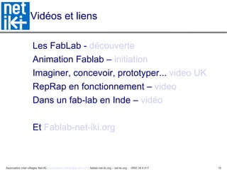 Vidéos et liens Les FabLab -  découverte Animation Fablab –  initiation   Imaginer, concevoir, prototyper...  video UK RepRap en fonctionnement –  video Dans un fab-lab en Inde –  vidéo Et  Fablab-net-iki.org   