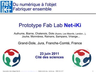Du numérique à l'objet  Fabriquer ensemble Prototype Fab Lab  Net-iKi Authume, Biarne, Chatenois, Dole  (Azans, Les Mesnils, Landon...) , Jouhe, Monnières, Rainans, Sampans, Vriange...   Grand-Dole, Jura, Franche-Comté, France 23 juin 2011  Cité des sciences  