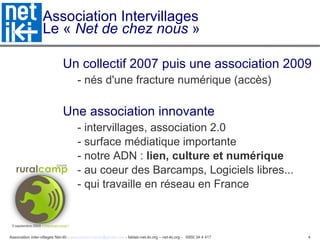 Association Intervillages Le «  Net de chez nous  » Un collectif 2007 puis une association 2009 - nés d'une fracture numérique (accès)‏ Une association innovante  - intervillages, association 2.0  - surface médiatique importante - notre ADN :  lien, culture et numérique - au coeur des Barcamps, Logiciels libres... - qui travaille en réseau en France 