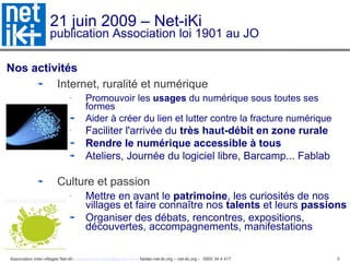 21 juin 2009 – Net-iKi publication Association loi 1901 au JO Nos activités Internet, ruralité et numérique Promouvoir les  usages  du numérique sous toutes ses formes Aider à créer du lien et lutter contre la fracture numérique Faciliter l'arrivée du  très haut-débit en zone rurale Rendre le numérique accessible à tous Ateliers, Journée du logiciel libre, Barcamp... Fablab Culture et passion Mettre en avant le  patrimoine , les curiosités de nos villages et faire connaître nos  talents  et leurs  passions Organiser des débats, rencontres, expositions, découvertes, accompagnements, manifestations 
