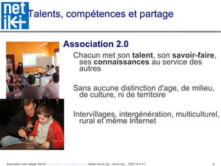 Talents, compétences et partage  Association 2.0 Chacun met son  talent , son  savoir-faire , ses  connaissances  au service des autres Sans aucune distinction d'age, de milieu, de culture, ni de territoire Intervillages, intergénération, multiculturel, rural et même Internet 