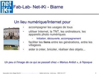 Fab-Lab- Net-iKi - Biarne Un lieu numérique/Internet pour accompagner les usages de tous  utiliser Internet, la TNT, les ordinateurs, les appareils photo numériques Initiation, découverte, accompagnement faciliter les  liens  entre les générations, entre les villageois aider à créer, bricoler, réaliser des objets...  Un peu à l'image de ce qui se passait chez « Marius Ardiot », à l'époque 
