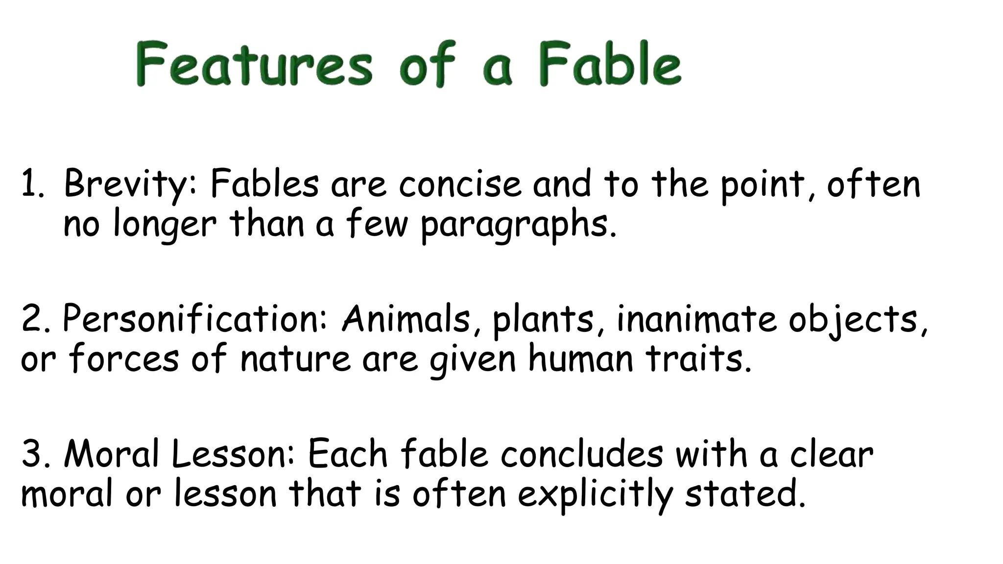 1. Brevity: Fables are concise and to the point, often
no longer than a few paragraphs.
2. Personification: Animals, plants, inanimate objects,
or forces of nature are given human traits.
3. Moral Lesson: Each fable concludes with a clear
moral or lesson that is often explicitly stated.
 