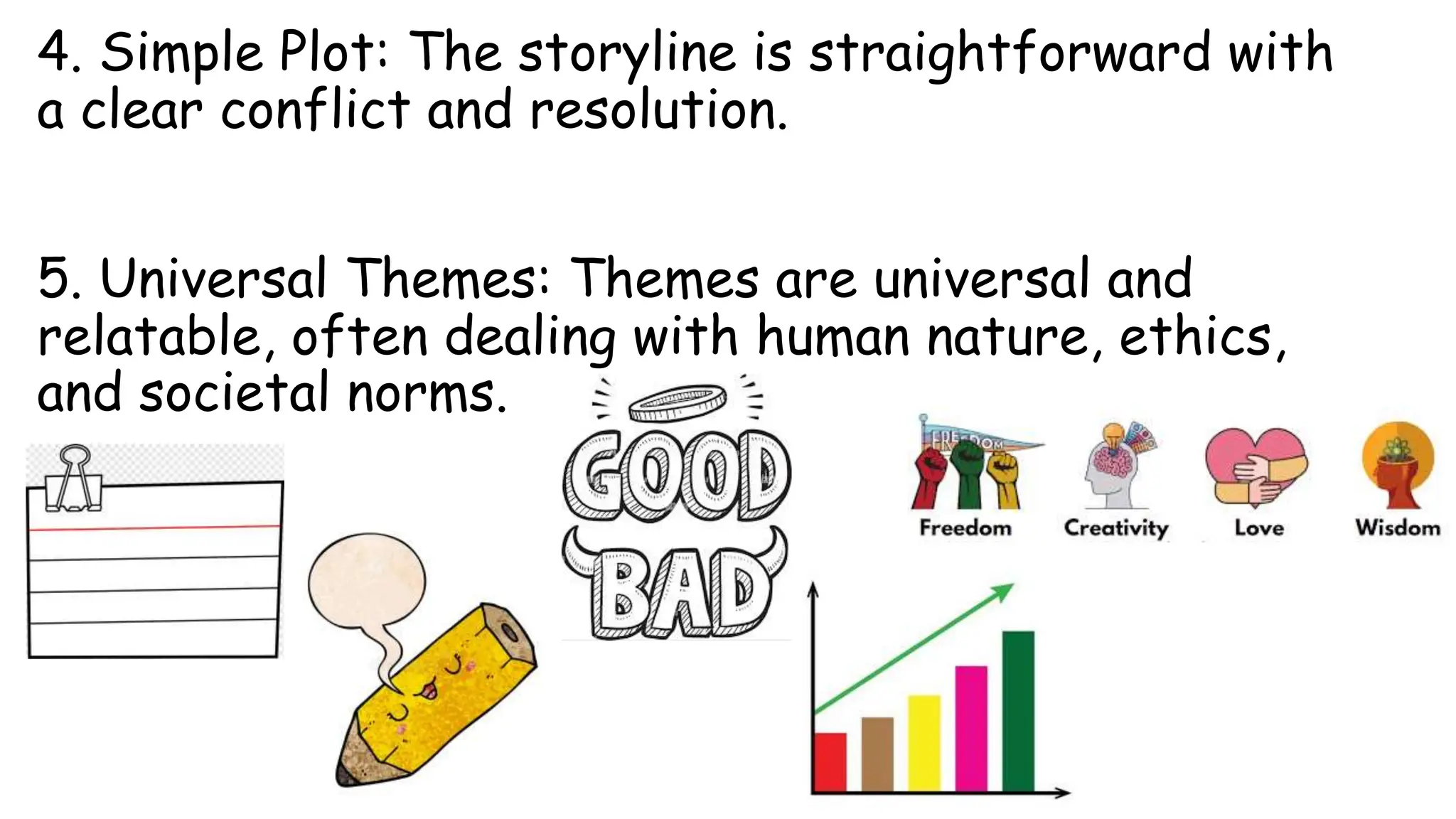 4. Simple Plot: The storyline is straightforward with
a clear conflict and resolution.
5. Universal Themes: Themes are universal and
relatable, often dealing with human nature, ethics,
and societal norms.
 