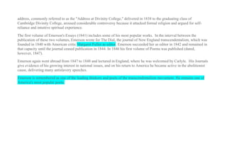 address, commonly referred to as the "Address at Divinity College," delivered in 1838 to the graduating class of
Cambridge Divinity College, aroused considerable controversy because it attacked formal religion and argued for self-
reliance and intuitive spiritual experience.

The first volume of Emerson's Essays (1841) includes some of his most popular works. In the interval between the
publication of these two volumes, Emerson wrote for The Dial, the journal of New England transcendentalism, which was
founded in 1840 with American critic Margaret Fuller as editor. Emerson succeeded her as editor in 1842 and remained in
that capacity until the journal ceased publication in 1844. In 1846 his first volume of Poems was published (dated,
however, 1847).

Emerson again went abroad from 1847 to 1848 and lectured in England, where he was welcomed by Carlyle. His Journals
give evidence of his growing interest in national issues, and on his return to America he became active in the abolitionist
cause, delivering many antislavery speeches.

Emerson is remembered as one of the leading thinkers and poets of the transcendentalism movement. He remains one of
America's most popular poets.
 