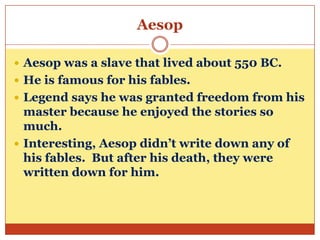 Aesop
 Aesop was a slave that lived about 550 BC.
 He is famous for his fables.
 Legend says he was granted freedom from his

master because he enjoyed the stories so
much.
 Interesting, Aesop didn’t write down any of
his fables. But after his death, they were
written down for him.

 