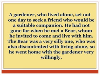 A gardener, who lived alone, set out
one day to seek a friend who would be
a suitable companion. He had not
gone far when he met a Bear, whom
he invited to come and live with him.
The Bear was a very silly one, who was
also discontented with living alone, so
he went home with the gardener very
willingly.

 