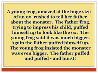 A young frog, amazed at the huge size
of an ox, rushed to tell her father
about the monster. The father frog,
trying to impress his child, puffed
himself up to look like the ox. The
young frog said it was much bigger.
Again the father puffed himself up.
The young frog insisted the monster
was even bigger. The father puffed
and puffed - and burst!

 