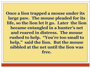 Once a lion trapped a mouse under its
large paw. The mouse pleaded for its
life, so the lion let it go. Later the lion
became entangled in a hunter’s net
and roared in distress. The mouse
rushed to help. “You’re too small to
help,” said the lion. But the mouse
nibbled at the net until the lion was
free.

 