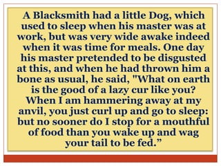 A Blacksmith had a little Dog, which
used to sleep when his master was at
work, but was very wide awake indeed
when it was time for meals. One day
his master pretended to be disgusted
at this, and when he had thrown him a
bone as usual, he said, "What on earth
is the good of a lazy cur like you?
When I am hammering away at my
anvil, you just curl up and go to sleep:
but no sooner do I stop for a mouthful
of food than you wake up and wag
your tail to be fed.”

 