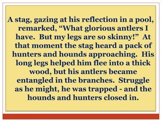 A stag, gazing at his reflection in a pool,
remarked, “What glorious antlers I
have. But my legs are so skinny!” At
that moment the stag heard a pack of
hunters and hounds approaching. His
long legs helped him flee into a thick
wood, but his antlers became
entangled in the branches. Struggle
as he might, he was trapped - and the
hounds and hunters closed in.

 