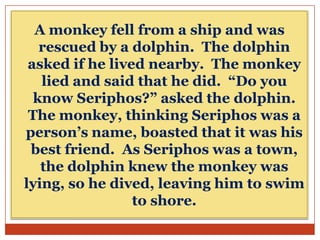A monkey fell from a ship and was
rescued by a dolphin. The dolphin
asked if he lived nearby. The monkey
lied and said that he did. “Do you
know Seriphos?” asked the dolphin.
The monkey, thinking Seriphos was a
person’s name, boasted that it was his
best friend. As Seriphos was a town,
the dolphin knew the monkey was
lying, so he dived, leaving him to swim
to shore.

 