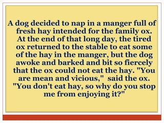 A dog decided to nap in a manger full of
fresh hay intended for the family ox.
At the end of that long day, the tired
ox returned to the stable to eat some
of the hay in the manger, but the dog
awoke and barked and bit so fiercely
that the ox could not eat the hay. "You
are mean and vicious," said the ox.
"You don't eat hay, so why do you stop
me from enjoying it?"

 