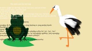 he stork caught an old frog, but he was sorry and set it free.
Jump and go away: said the stork.
he old frog was happy and said:
Aha! You are afraid of me, so, I am stronger than you. Ha-ha-ha!
aying this, the frog was about to jump to escape the stork but he ate the frog and went to
nd another frog to eat.
The stork and the old frog
Արագիլը մի ծեր գորտի էր բռնել, բայց խղճաց ու բաց թողեց նրան:
Ցատկի գնա, – ասաց արագիլը:
Գորտը սաստիկ ուրախացավ, ասաց.
Ահա՜, վախեցար ինձնից, այսինքն ես քեզնից ուժեղ եմ: Հա՜, հա՜, հա՜:
Այս ասելով գորտը ուզում էր ցատկեր, որ արագիլից պրծներ, իսկ արագիլը
արագ գորտին կերավ ու թռավ ուրիշ գորտ բռնելու:
եղինակ՝ Լիլիթ Ղազարյան, արևելյան դպրոց-պարտեզ:
Արագիլն ու ծեր գորտը
 